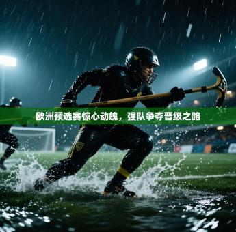 欧洲预选赛惊心动魄，强队争夺晋级之路